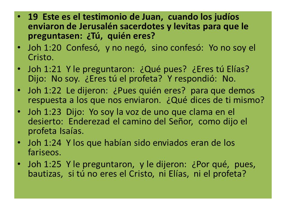 19 Este es el testimonio de Juan, cuando los judíos enviaron de Jerusalén sacerdotes y levitas para que le preguntasen: ¿Tú, quién eres
