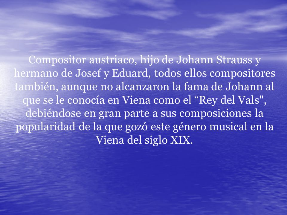 Compositor austriaco, hijo de Johann Strauss y hermano de Josef y Eduard, todos ellos compositores también, aunque no alcanzaron la fama de Johann al que se le conocía en Viena como el Rey del Vals , debiéndose en gran parte a sus composiciones la popularidad de la que gozó este género musical en la Viena del siglo XIX.