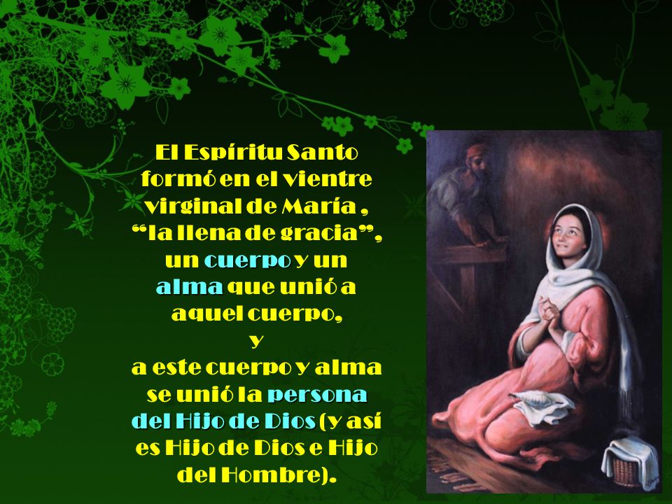 El Espíritu Santo formó en el vientre virginal de María , la llena de gracia , un cuerpo y un alma que unió a aquel cuerpo, y a este cuerpo y alma se unió la persona del Hijo de Dios (y así es Hijo de Dios e Hijo del Hombre).