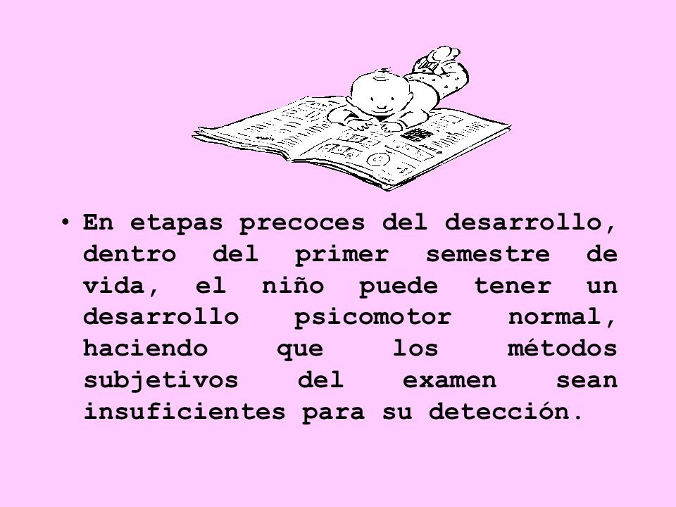 En etapas precoces del desarrollo, dentro del primer semestre de vida, el niño puede tener un desarrollo psicomotor normal, haciendo que los métodos subjetivos del examen sean insuficientes para su detección.