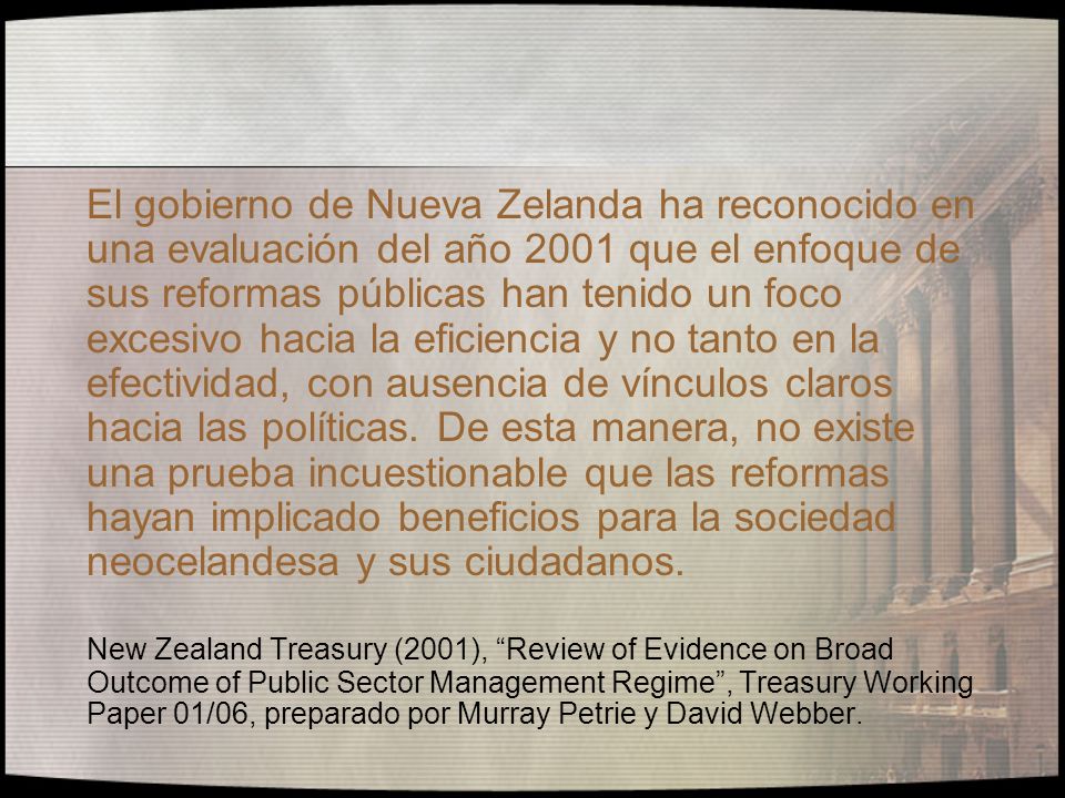 El gobierno de Nueva Zelanda ha reconocido en una evaluación del año 2001 que el enfoque de sus reformas públicas han tenido un foco excesivo hacia la eficiencia y no tanto en la efectividad, con ausencia de vínculos claros hacia las políticas. De esta manera, no existe una prueba incuestionable que las reformas hayan implicado beneficios para la sociedad neocelandesa y sus ciudadanos.