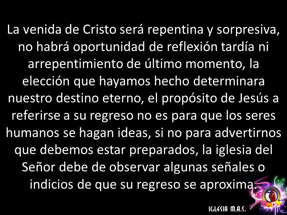 La venida de Cristo será repentina y sorpresiva, no habrá oportunidad de reflexión tardía ni arrepentimiento de último momento, la elección que hayamos hecho determinara nuestro destino eterno, el propósito de Jesús a referirse a su regreso no es para que los seres humanos se hagan ideas, si no para advertirnos que debemos estar preparados, la iglesia del Señor debe de observar algunas señales o indicios de que su regreso se aproxima.