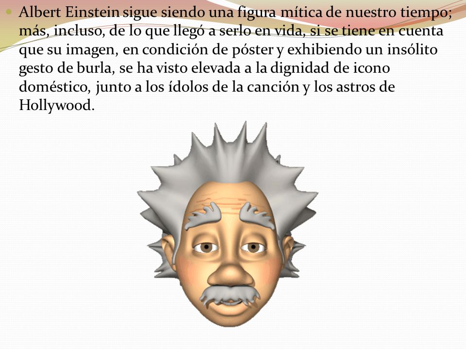 Albert Einstein sigue siendo una figura mítica de nuestro tiempo; más, incluso, de lo que llegó a serlo en vida, si se tiene en cuenta que su imagen, en condición de póster y exhibiendo un insólito gesto de burla, se ha visto elevada a la dignidad de icono doméstico, junto a los ídolos de la canción y los astros de Hollywood.