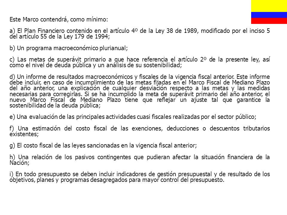 Este Marco contendrá, como mínimo: a) El Plan Financiero contenido en el artículo 4º de la Ley 38 de 1989, modificado por el inciso 5 del artículo 55 de la Ley 179 de 1994; b) Un programa macroeconómico plurianual; c) Las metas de superávit primario a que hace referencia el artículo 2º de la presente ley, así como el nivel de deuda pública y un análisis de su sostenibilidad; d) Un informe de resultados macroeconómicos y fiscales de la vigencia fiscal anterior.