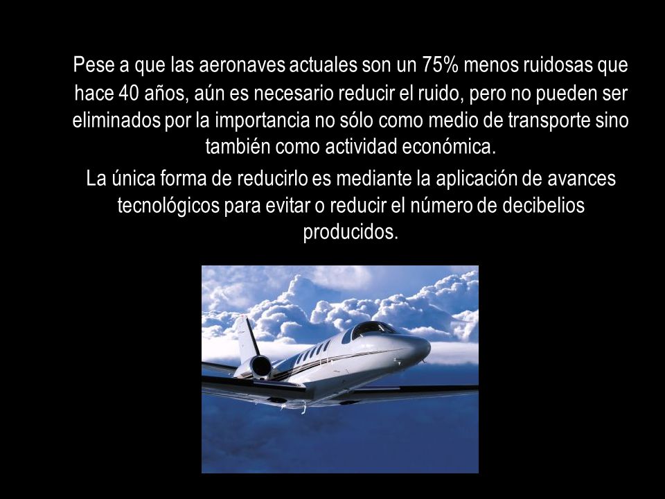 Pese a que las aeronaves actuales son un 75% menos ruidosas que hace 40 años, aún es necesario reducir el ruido, pero no pueden ser eliminados por la importancia no sólo como medio de transporte sino también como actividad económica.