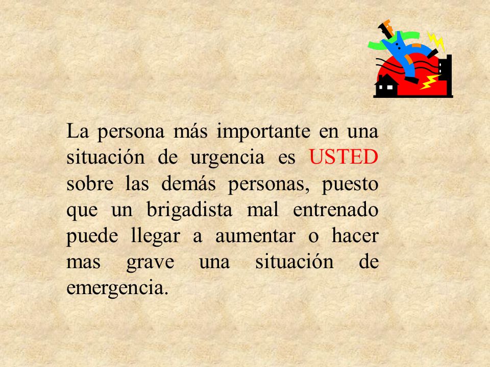 La persona más importante en una situación de urgencia es USTED sobre las demás personas, puesto que un brigadista mal entrenado puede llegar a aumentar o hacer mas grave una situación de emergencia.