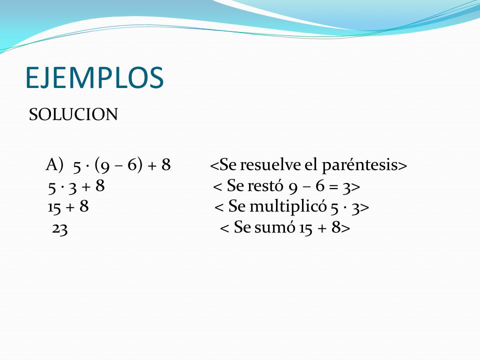 EJEMPLOS SOLUCION A) 5 · (9 – 6) + 8 <Se resuelve el paréntesis> 5 · < Se restó 9 – 6 = 3> < Se multiplicó 5 · 3> 23 < Se sumó >