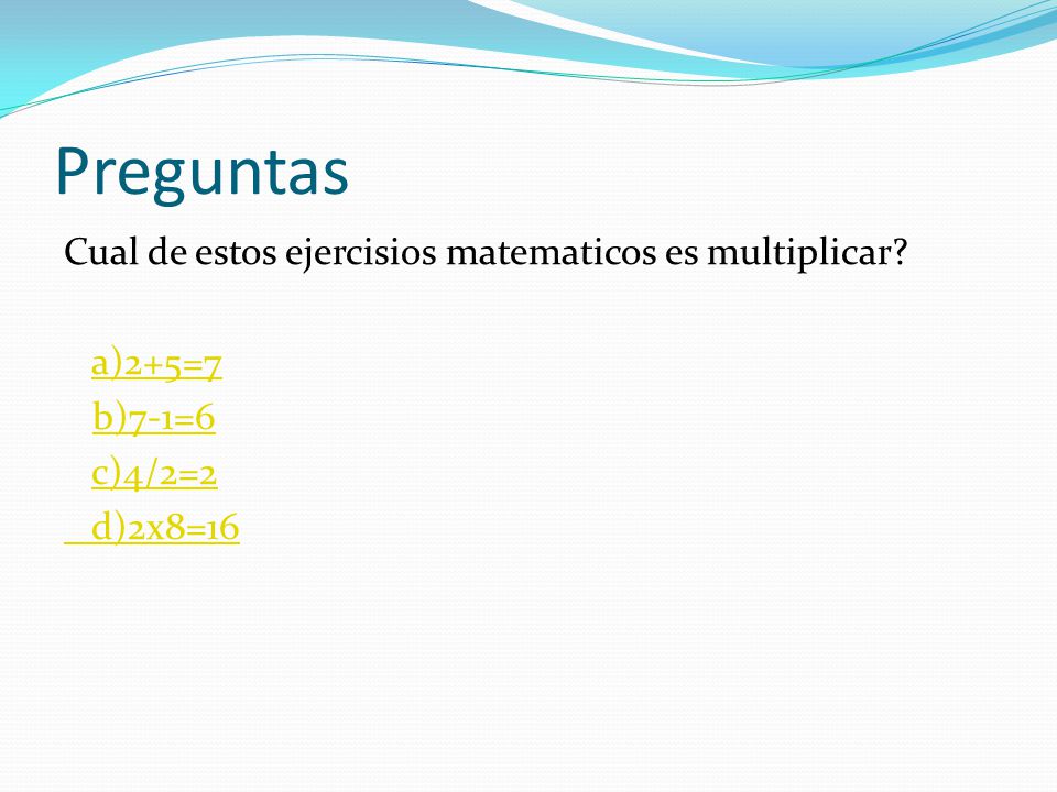 Preguntas Cual de estos ejercisios matematicos es multiplicar a)2+5=7 b)7-1=6 c)4/2=2 d)2x8=16