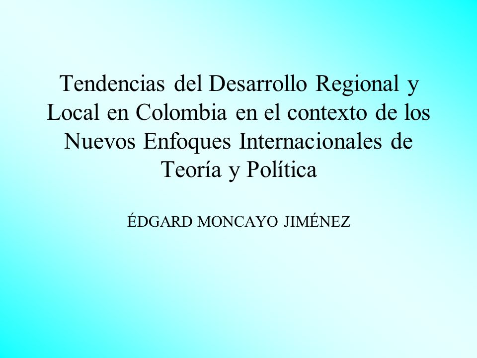 Tendencias del Desarrollo Regional y Local en Colombia en el contexto de los Nuevos Enfoques Internacionales de Teoría y Política ÉDGARD MONCAYO JIMÉNEZ