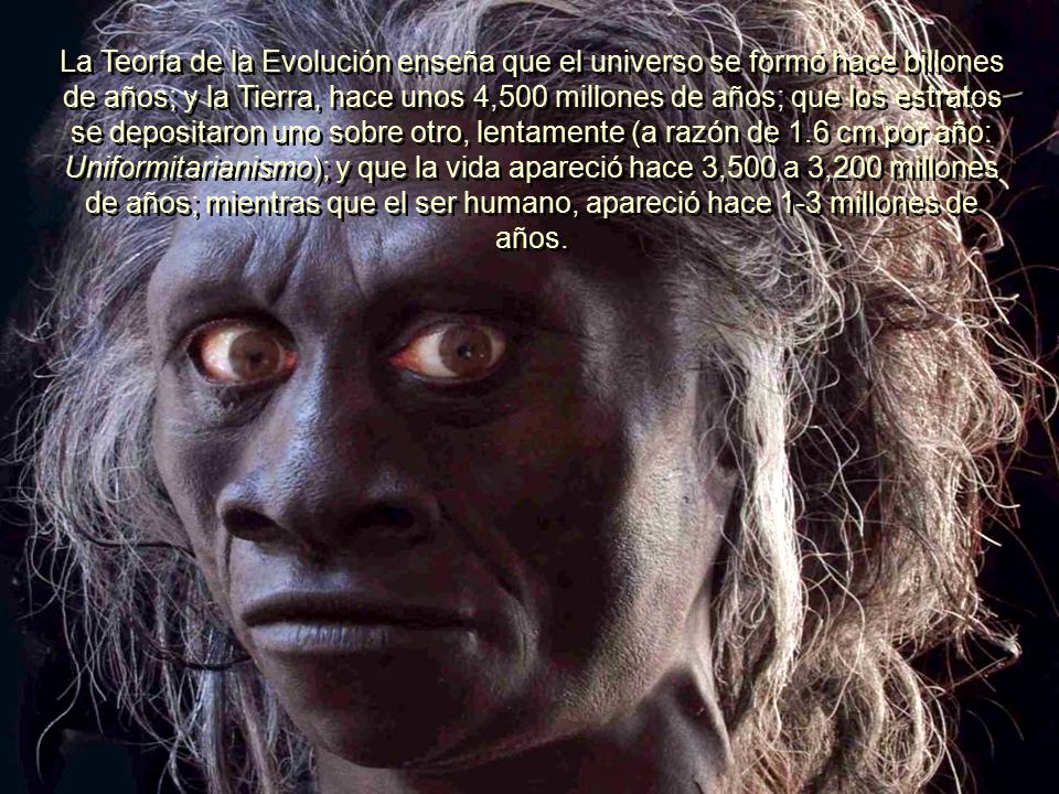 La Teoría de la Evolución enseña que el universo se formó hace billones de años; y la Tierra, hace unos 4,500 millones de años; que los estratos se depositaron uno sobre otro, lentamente (a razón de 1.6 cm por año: Uniformitarianismo); y que la vida apareció hace 3,500 a 3,200 millones de años; mientras que el ser humano, apareció hace 1-3 millones de años.