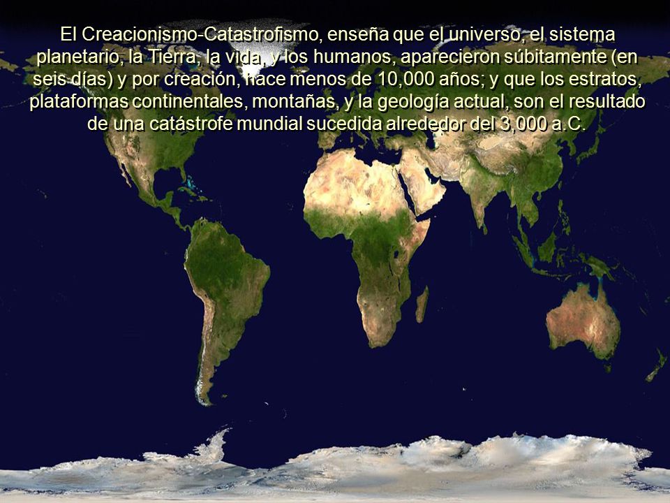 El Creacionismo-Catastrofismo, enseña que el universo, el sistema planetario, la Tierra, la vida, y los humanos, aparecieron súbitamente (en seis días) y por creación, hace menos de 10,000 años; y que los estratos, plataformas continentales, montañas, y la geología actual, son el resultado de una catástrofe mundial sucedida alrededor del 3,000 a.C.