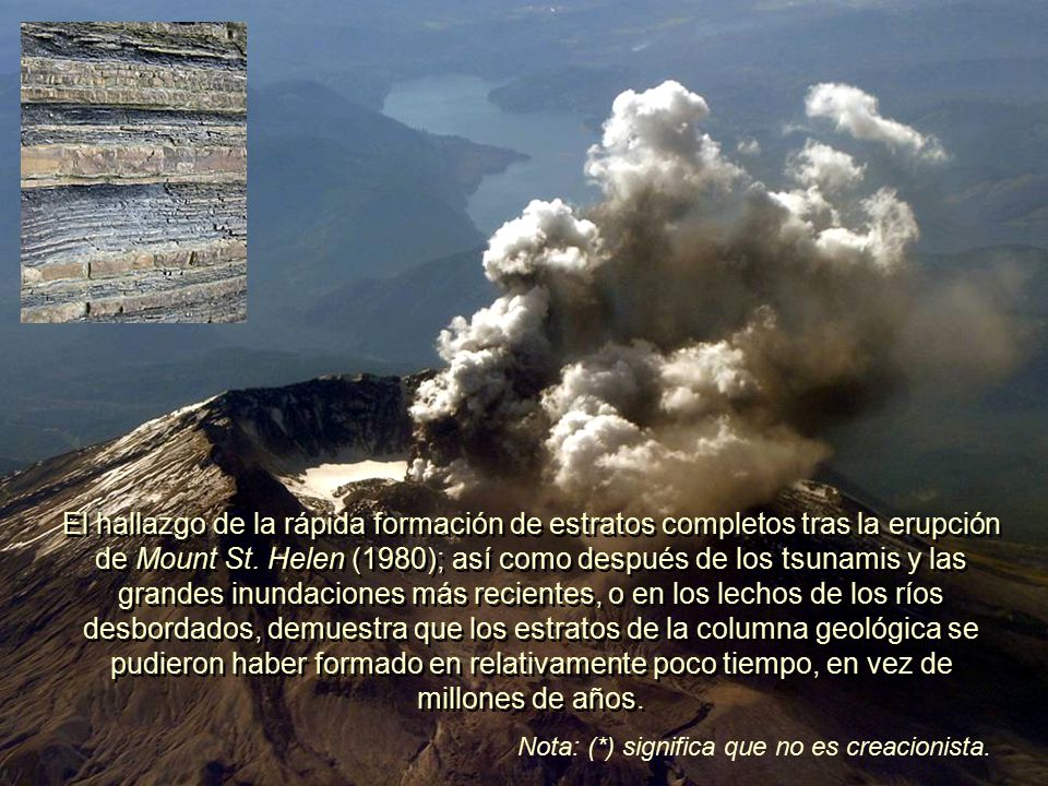El hallazgo de la rápida formación de estratos completos tras la erupción de Mount St. Helen (1980); así como después de los tsunamis y las grandes inundaciones más recientes, o en los lechos de los ríos desbordados, demuestra que los estratos de la columna geológica se pudieron haber formado en relativamente poco tiempo, en vez de millones de años.