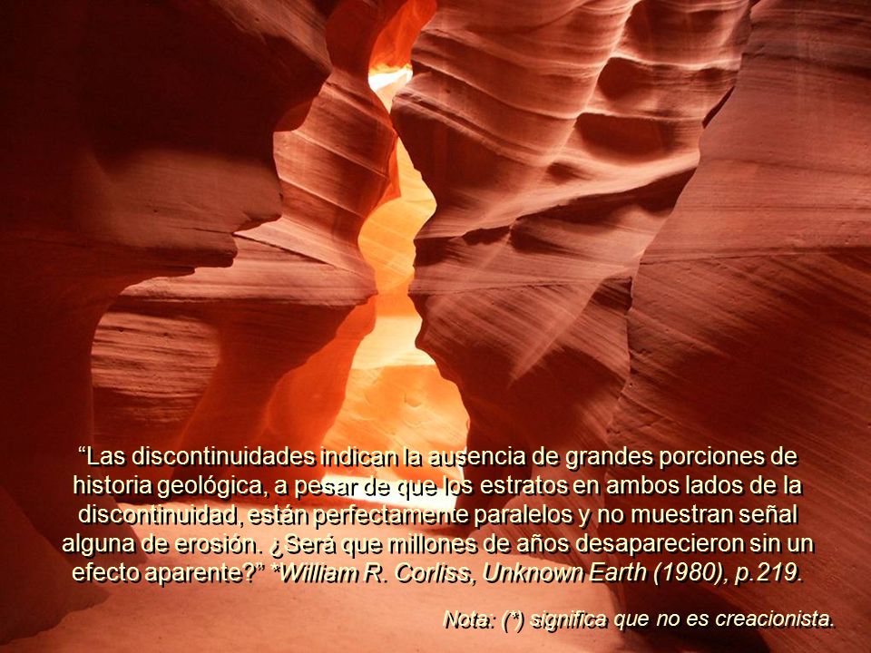 Las discontinuidades indican la ausencia de grandes porciones de historia geológica, a pesar de que los estratos en ambos lados de la discontinuidad, están perfectamente paralelos y no muestran señal alguna de erosión. ¿Será que millones de años desaparecieron sin un efecto aparente *William R. Corliss, Unknown Earth (1980), p.219.