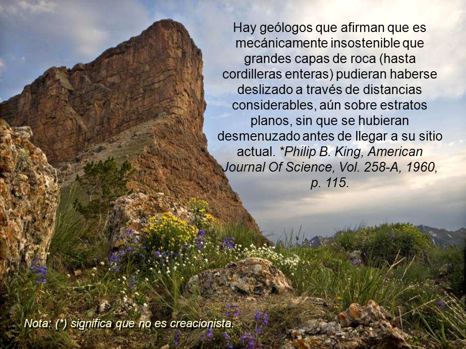 Hay geólogos que afirman que es mecánicamente insostenible que grandes capas de roca (hasta cordilleras enteras) pudieran haberse deslizado a través de distancias considerables, aún sobre estratos planos, sin que se hubieran desmenuzado antes de llegar a su sitio actual. *Philip B. King, American Journal Of Science, Vol. 258-A, 1960, p. 115.