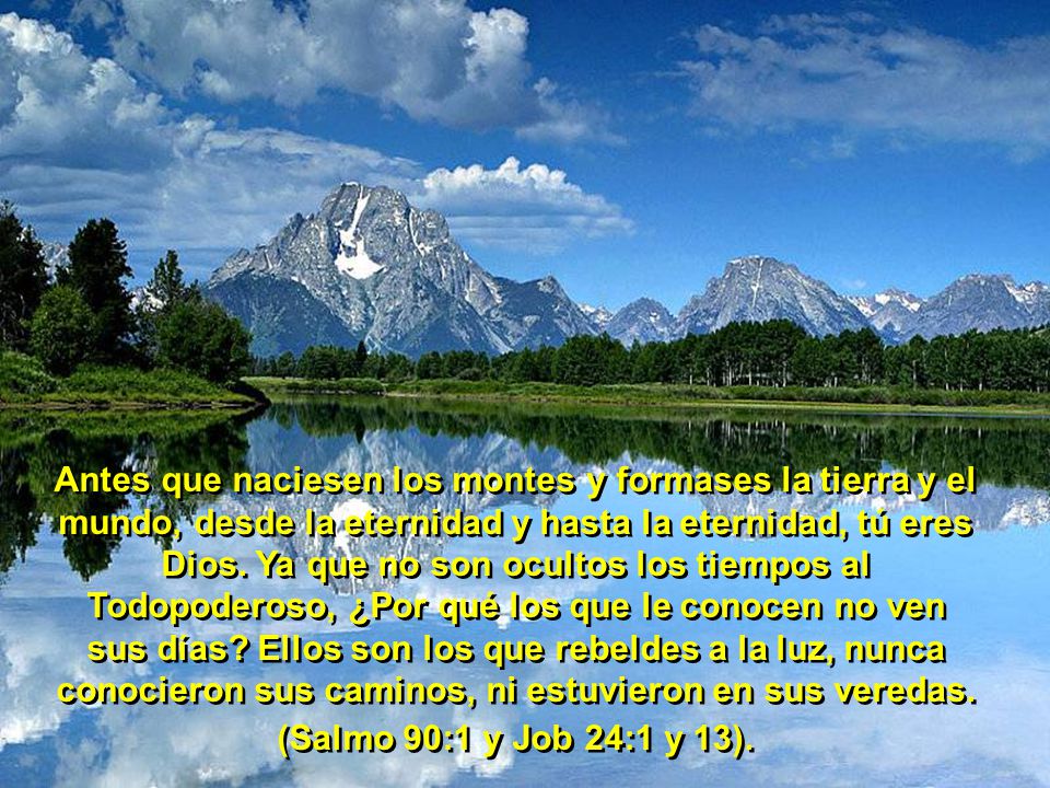 Antes que naciesen los montes y formases la tierra y el mundo, desde la eternidad y hasta la eternidad, tú eres Dios. Ya que no son ocultos los tiempos al Todopoderoso, ¿Por qué los que le conocen no ven sus días Ellos son los que rebeldes a la luz, nunca conocieron sus caminos, ni estuvieron en sus veredas.