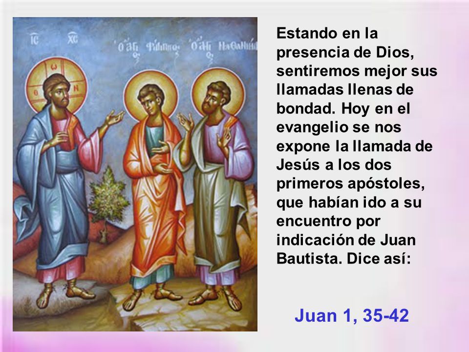 Estando en la presencia de Dios, sentiremos mejor sus llamadas llenas de bondad. Hoy en el evangelio se nos expone la llamada de Jesús a los dos primeros apóstoles, que habían ido a su encuentro por indicación de Juan Bautista. Dice así: