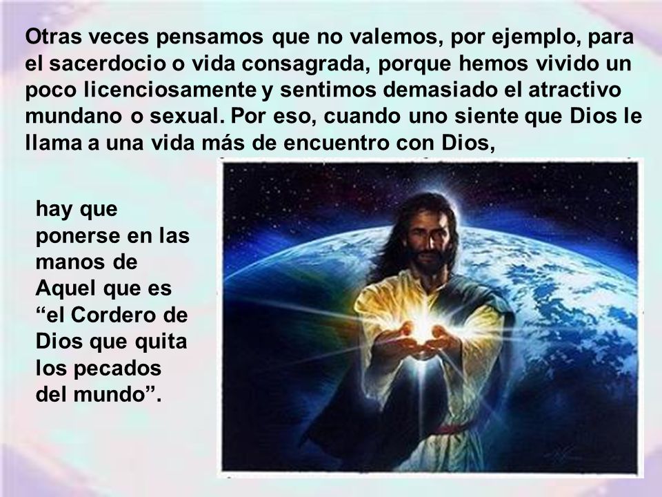 Otras veces pensamos que no valemos, por ejemplo, para el sacerdocio o vida consagrada, porque hemos vivido un poco licenciosamente y sentimos demasiado el atractivo mundano o sexual. Por eso, cuando uno siente que Dios le llama a una vida más de encuentro con Dios,