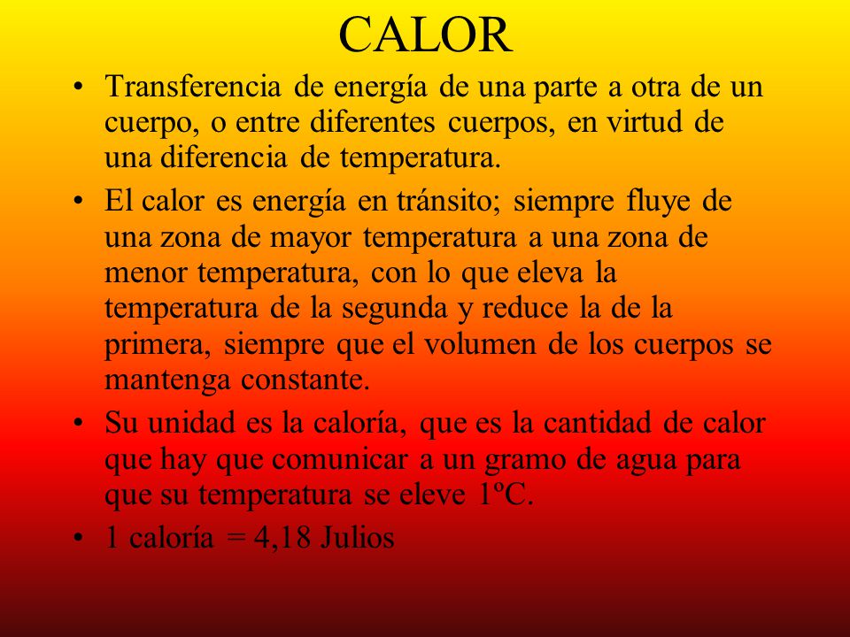 CALOR Transferencia de energía de una parte a otra de un cuerpo, o entre diferentes cuerpos, en virtud de una diferencia de temperatura.
