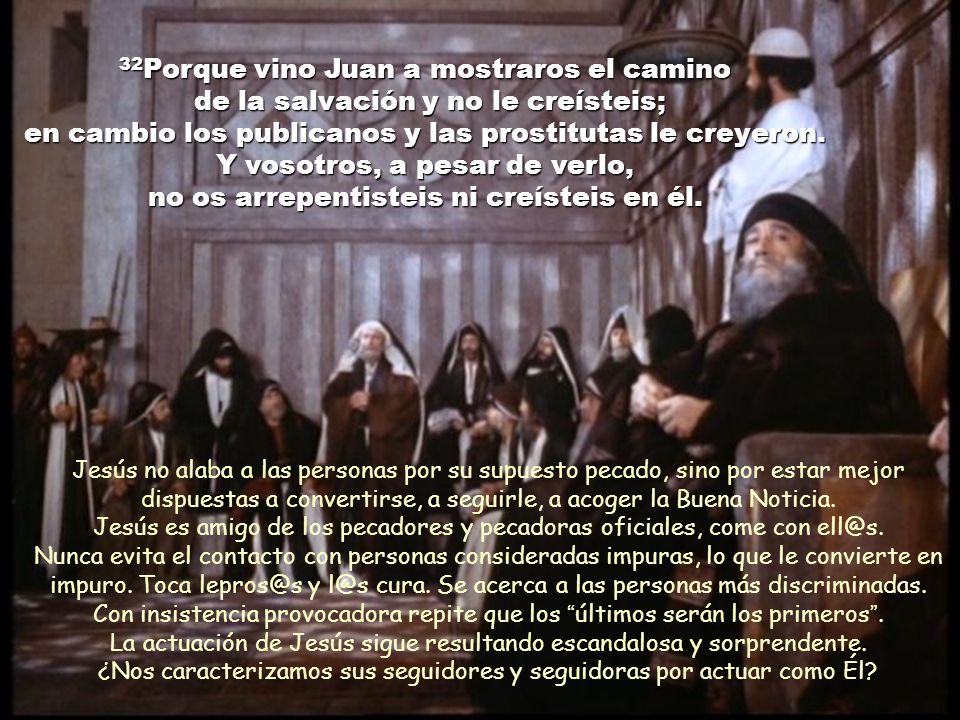 32Porque vino Juan a mostraros el camino de la salvación y no le creísteis; en cambio los publicanos y las prostitutas le creyeron. Y vosotros, a pesar de verlo, no os arrepentisteis ni creísteis en él.