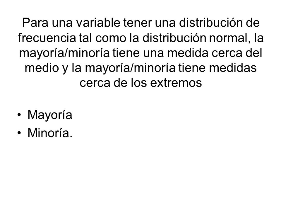 Para una variable tener una distribución de frecuencia tal como la distribución normal, la mayoría/minoría tiene una medida cerca del medio y la mayoría/minoría tiene medidas cerca de los extremos