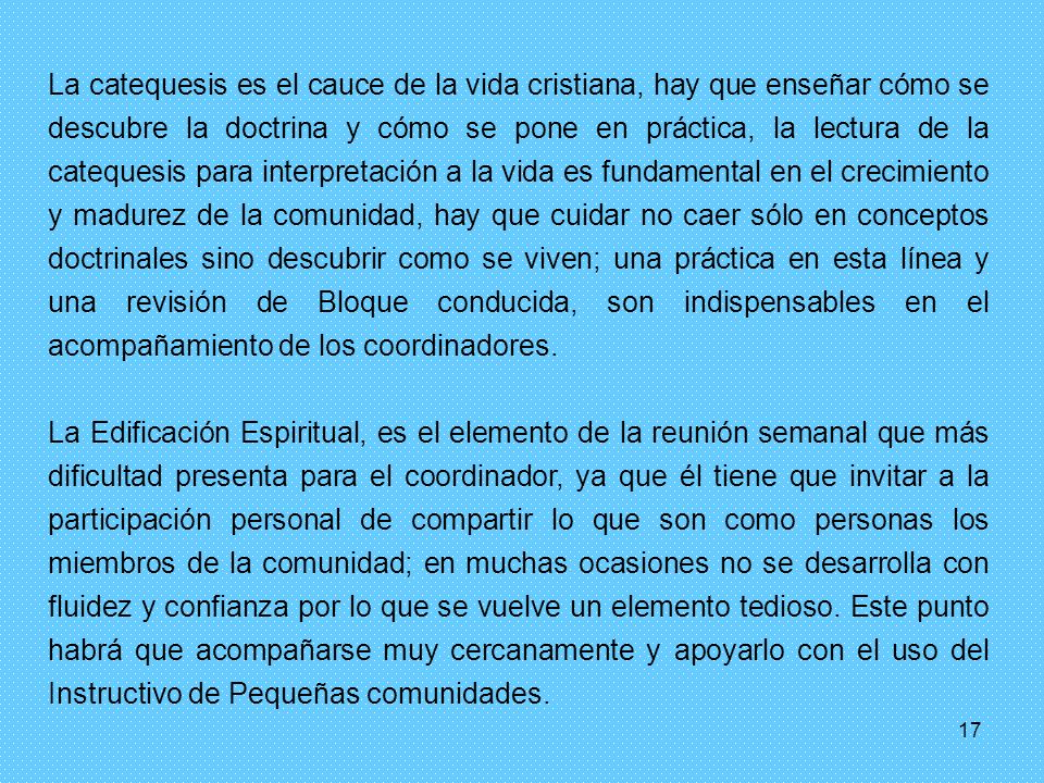 La catequesis es el cauce de la vida cristiana, hay que enseñar cómo se descubre la doctrina y cómo se pone en práctica, la lectura de la catequesis para interpretación a la vida es fundamental en el crecimiento y madurez de la comunidad, hay que cuidar no caer sólo en conceptos doctrinales sino descubrir como se viven; una práctica en esta línea y una revisión de Bloque conducida, son indispensables en el acompañamiento de los coordinadores.