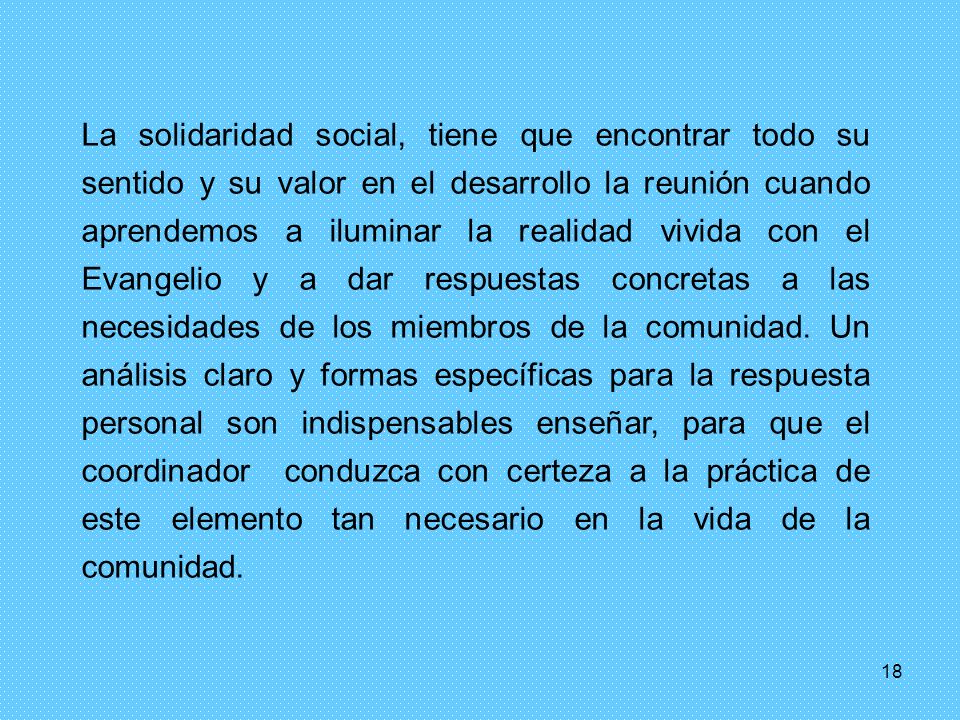 La solidaridad social, tiene que encontrar todo su sentido y su valor en el desarrollo la reunión cuando aprendemos a iluminar la realidad vivida con el Evangelio y a dar respuestas concretas a las necesidades de los miembros de la comunidad. Un análisis claro y formas específicas para la respuesta personal son indispensables enseñar, para que el coordinador conduzca con certeza a la práctica de este elemento tan necesario en la vida de la comunidad.