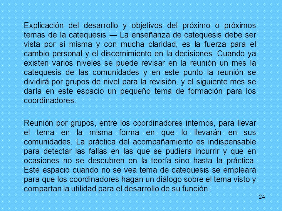 Explicación del desarrollo y objetivos del próximo o próximos temas de la catequesis ― La enseñanza de catequesis debe ser vista por si misma y con mucha claridad, es la fuerza para el cambio personal y el discernimiento en la decisiones. Cuando ya existen varios niveles se puede revisar en la reunión un mes la catequesis de las comunidades y en este punto la reunión se dividirá por grupos de nivel para la revisión, y el siguiente mes se daría en este espacio un pequeño tema de formación para los coordinadores.