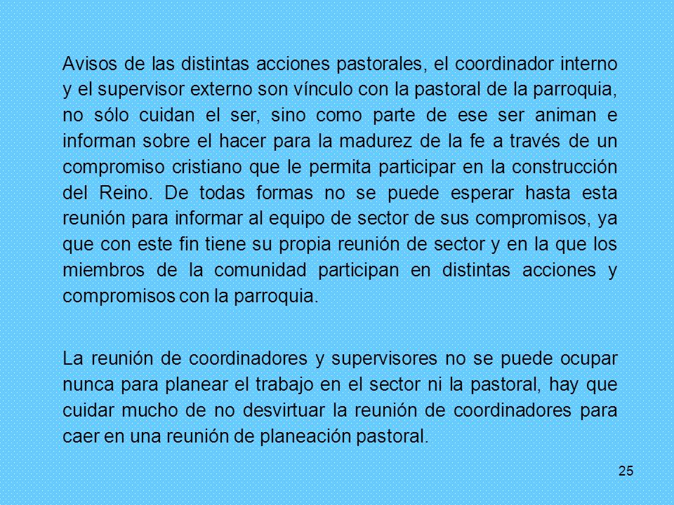 Avisos de las distintas acciones pastorales, el coordinador interno y el supervisor externo son vínculo con la pastoral de la parroquia, no sólo cuidan el ser, sino como parte de ese ser animan e informan sobre el hacer para la madurez de la fe a través de un compromiso cristiano que le permita participar en la construcción del Reino. De todas formas no se puede esperar hasta esta reunión para informar al equipo de sector de sus compromisos, ya que con este fin tiene su propia reunión de sector y en la que los miembros de la comunidad participan en distintas acciones y compromisos con la parroquia.