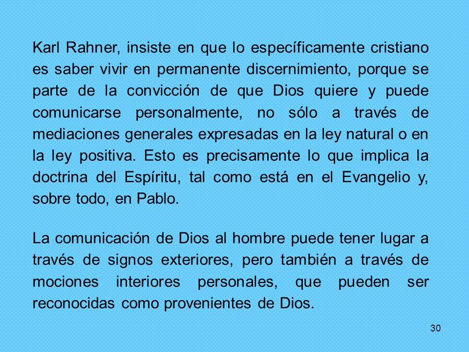 Karl Rahner, insiste en que lo específicamente cristiano es saber vivir en permanente discernimiento, porque se parte de la convicción de que Dios quiere y puede comunicarse personalmente, no sólo a través de mediaciones generales expresadas en la ley natural o en la ley positiva. Esto es precisamente lo que implica la doctrina del Espíritu, tal como está en el Evangelio y, sobre todo, en Pablo.
