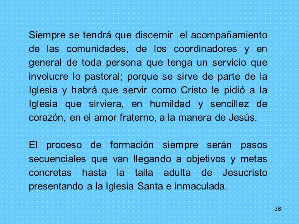 Siempre se tendrá que discernir el acompañamiento de las comunidades, de los coordinadores y en general de toda persona que tenga un servicio que involucre lo pastoral; porque se sirve de parte de la Iglesia y habrá que servir como Cristo le pidió a la Iglesia que sirviera, en humildad y sencillez de corazón, en el amor fraterno, a la manera de Jesús.