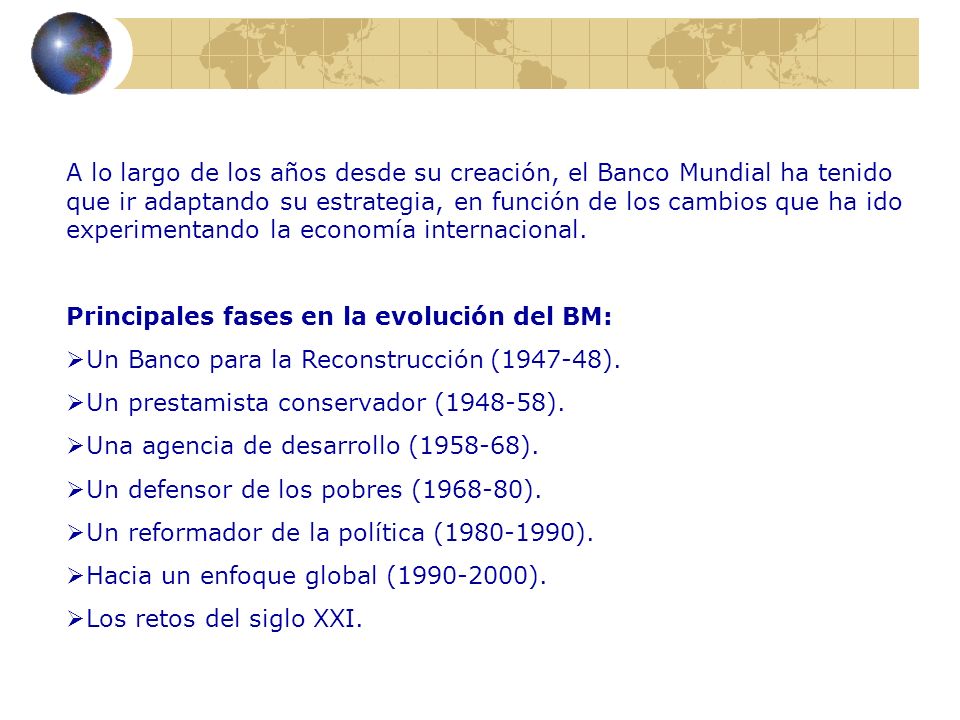 A lo largo de los años desde su creación, el Banco Mundial ha tenido que ir adaptando su estrategia, en función de los cambios que ha ido experimentando la economía internacional.