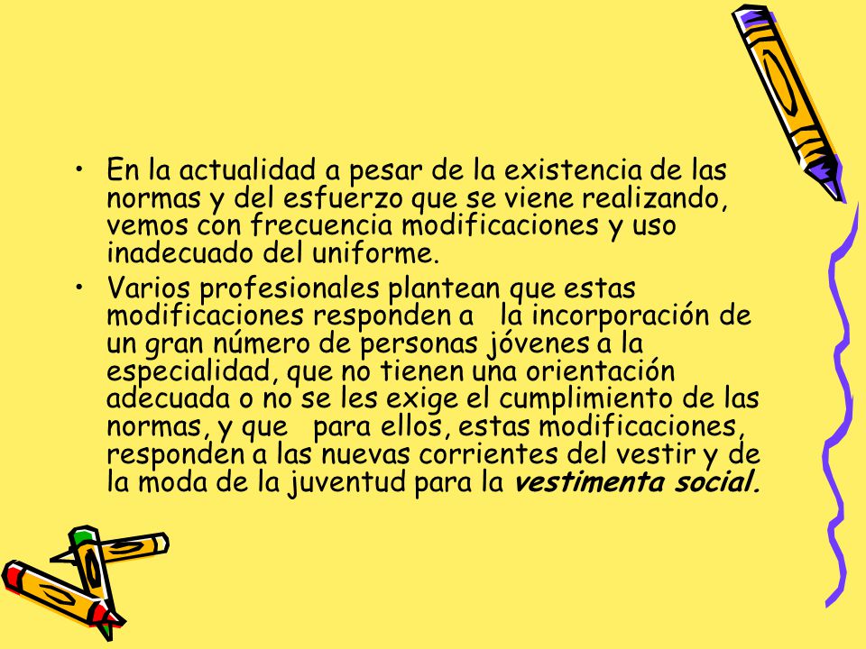 En la actualidad a pesar de la existencia de las normas y del esfuerzo que se viene realizando, vemos con frecuencia modificaciones y uso inadecuado del uniforme.