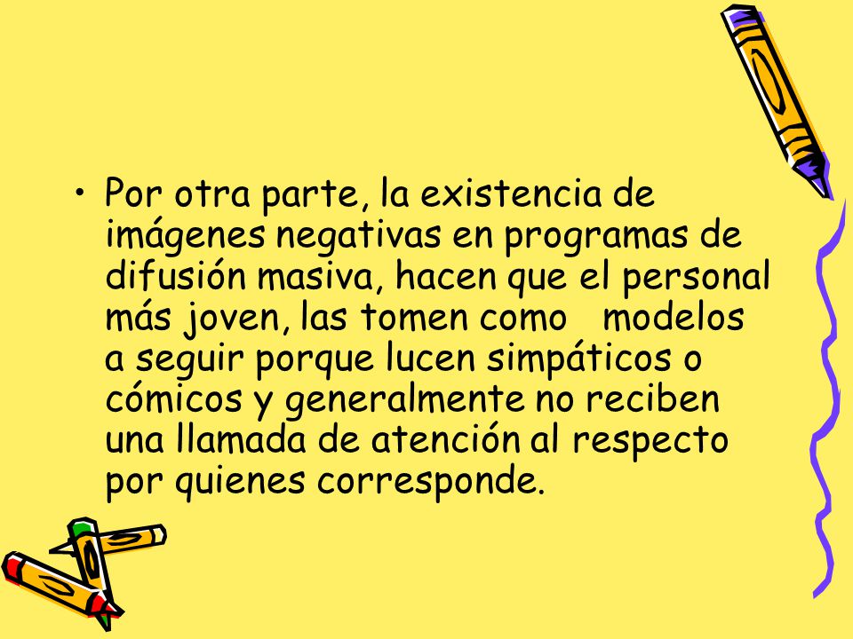 Por otra parte, la existencia de imágenes negativas en programas de difusión masiva, hacen que el personal más joven, las tomen como modelos a seguir porque lucen simpáticos o cómicos y generalmente no reciben una llamada de atención al respecto por quienes corresponde.