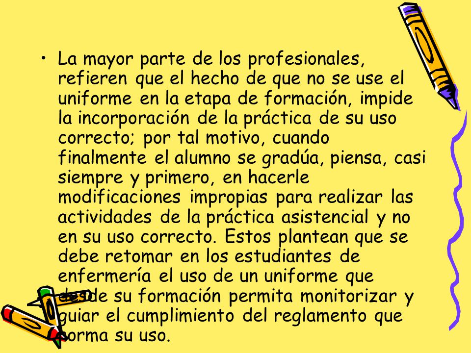 La mayor parte de los profesionales, refieren que el hecho de que no se use el uniforme en la etapa de formación, impide la incorporación de la práctica de su uso correcto; por tal motivo, cuando finalmente el alumno se gradúa, piensa, casi siempre y primero, en hacerle modificaciones impropias para realizar las actividades de la práctica asistencial y no en su uso correcto.