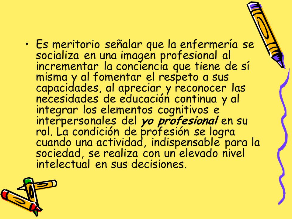 Es meritorio señalar que la enfermería se socializa en una imagen profesional al incrementar la conciencia que tiene de sí misma y al fomentar el respeto a sus capacidades, al apreciar y reconocer las necesidades de educación continua y al integrar los elementos cognitivos e interpersonales del yo profesional en su rol.