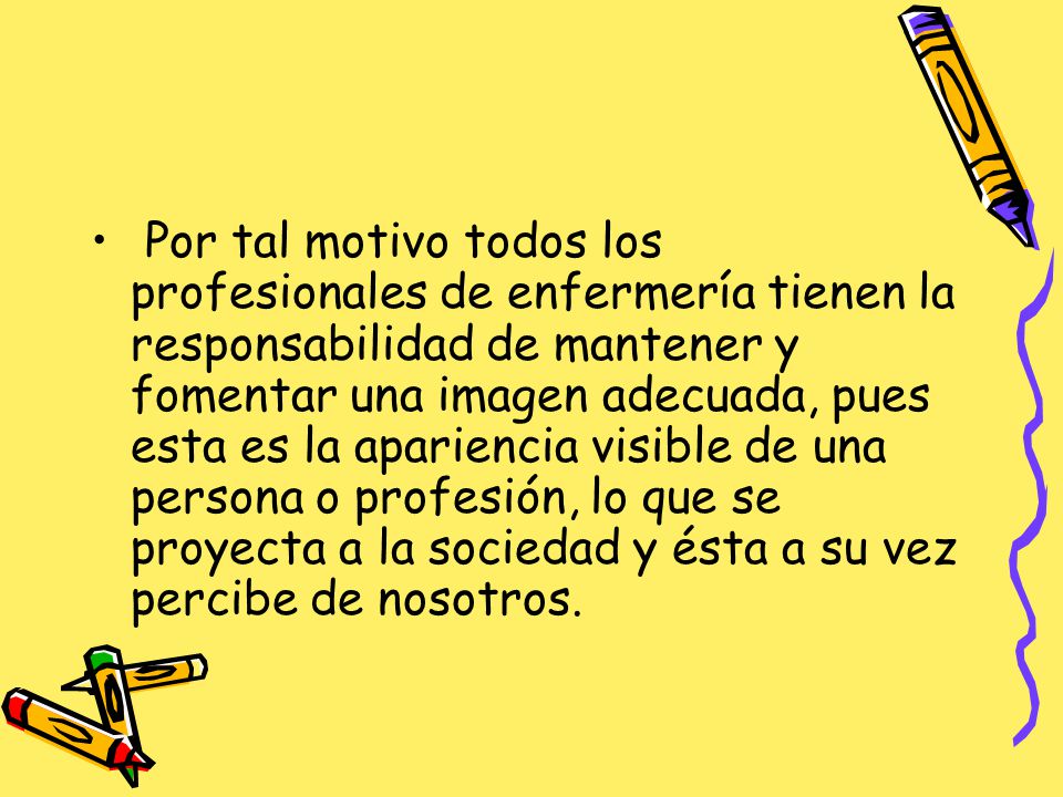 Por tal motivo todos los profesionales de enfermería tienen la responsabilidad de mantener y fomentar una imagen adecuada, pues esta es la apariencia visible de una persona o profesión, lo que se proyecta a la sociedad y ésta a su vez percibe de nosotros.