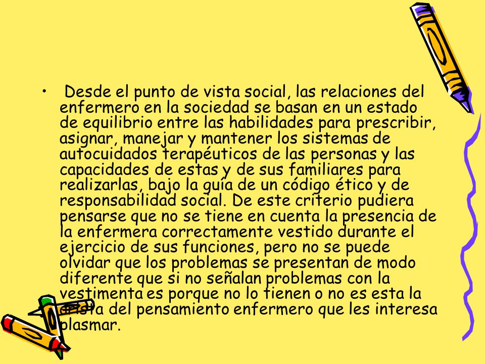 Desde el punto de vista social, las relaciones del enfermero en la sociedad se basan en un estado de equilibrio entre las habilidades para prescribir, asignar, manejar y mantener los sistemas de autocuidados terapéuticos de las personas y las capacidades de estas y de sus familiares para realizarlas, bajo la guía de un código ético y de responsabilidad social.