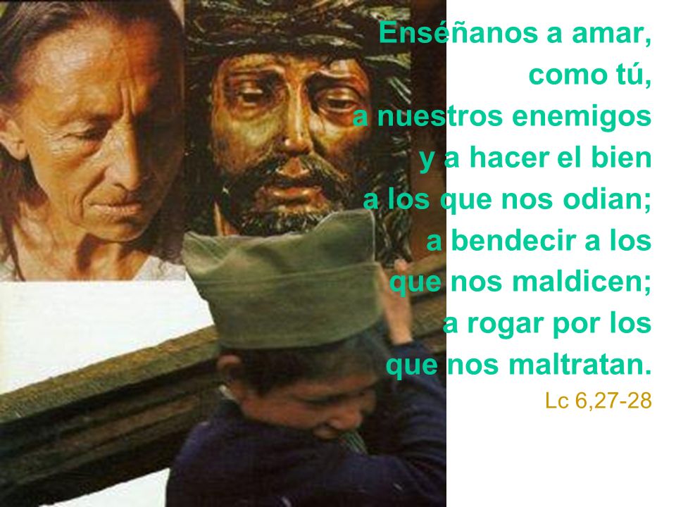 Enséñanos a amar, como tú, a nuestros enemigos y a hacer el bien a los que nos odian; a bendecir a los que nos maldicen; a rogar por los que nos maltratan.