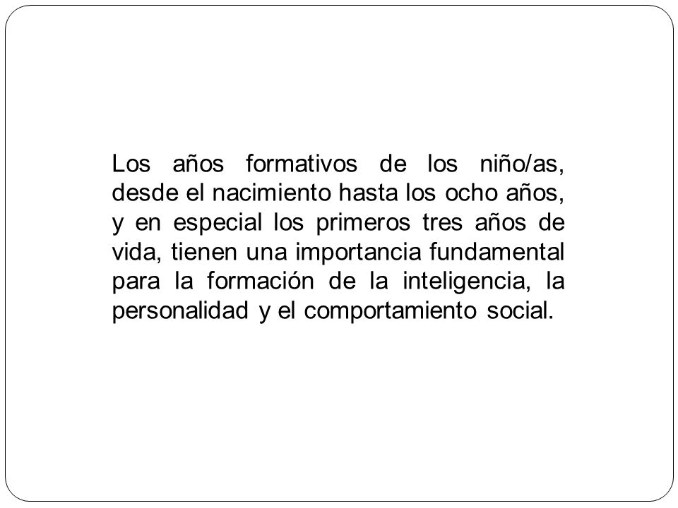 Los años formativos de los niño/as, desde el nacimiento hasta los ocho años, y en especial los primeros tres años de vida, tienen una importancia fundamental para la formación de la inteligencia, la personalidad y el comportamiento social.