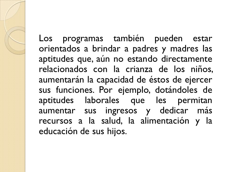 Los programas también pueden estar orientados a brindar a padres y madres las aptitudes que, aún no estando directamente relacionados con la crianza de los niños, aumentarán la capacidad de éstos de ejercer sus funciones.