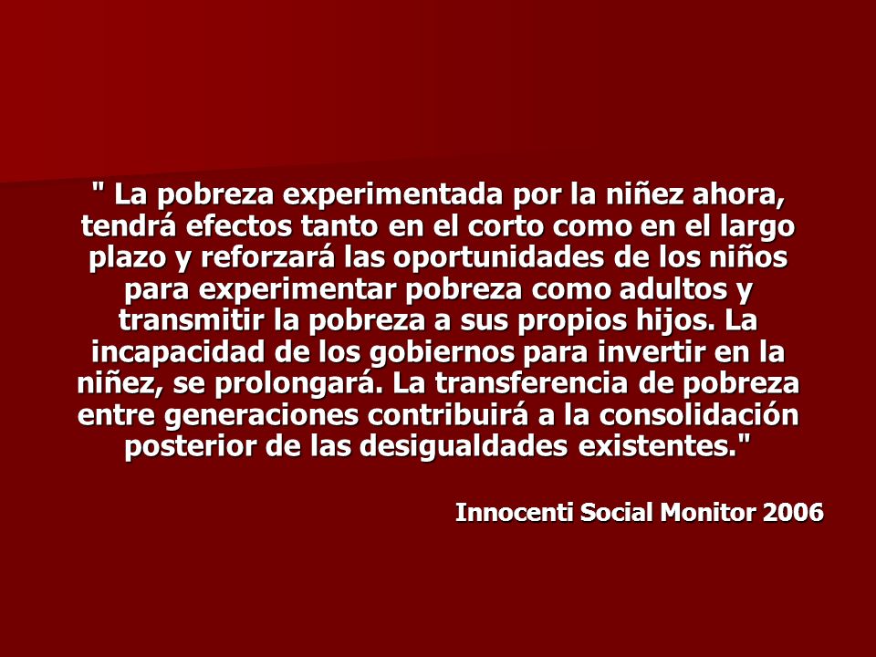 La pobreza experimentada por la niñez ahora, tendrá efectos tanto en el corto como en el largo plazo y reforzará las oportunidades de los niños para experimentar pobreza como adultos y transmitir la pobreza a sus propios hijos. La incapacidad de los gobiernos para invertir en la niñez, se prolongará. La transferencia de pobreza entre generaciones contribuirá a la consolidación posterior de las desigualdades existentes.