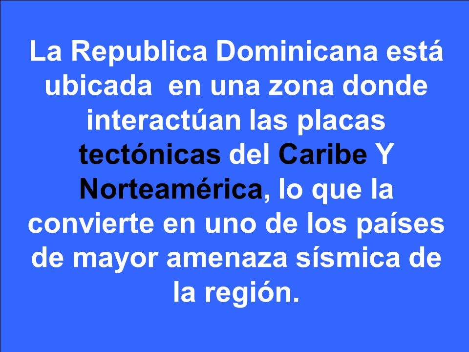 La Republica Dominicana está ubicada en una zona donde interactúan las placas tectónicas del Caribe Y Norteamérica, lo que la convierte en uno de los países de mayor amenaza sísmica de la región.