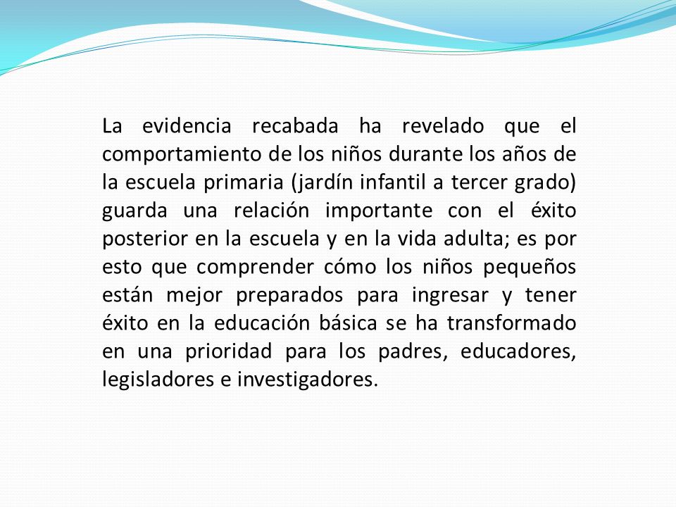 La evidencia recabada ha revelado que el comportamiento de los niños durante los años de la escuela primaria (jardín infantil a tercer grado) guarda una relación importante con el éxito posterior en la escuela y en la vida adulta; es por esto que comprender cómo los niños pequeños están mejor preparados para ingresar y tener éxito en la educación básica se ha transformado en una prioridad para los padres, educadores, legisladores e investigadores.