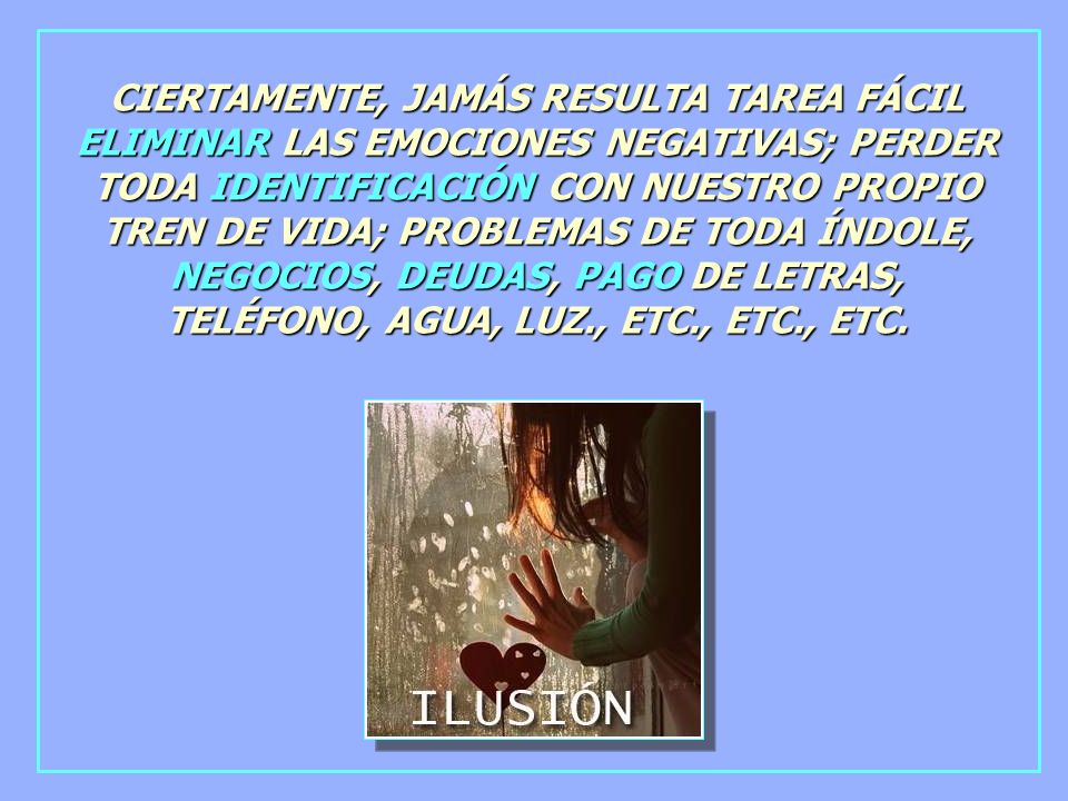 CIERTAMENTE, JAMÁS RESULTA TAREA FÁCIL ELIMINAR LAS EMOCIONES NEGATIVAS; PERDER TODA IDENTIFICACIÓN CON NUESTRO PROPIO TREN DE VIDA; PROBLEMAS DE TODA ÍNDOLE, NEGOCIOS, DEUDAS, PAGO DE LETRAS, TELÉFONO, AGUA, LUZ., ETC., ETC., ETC.