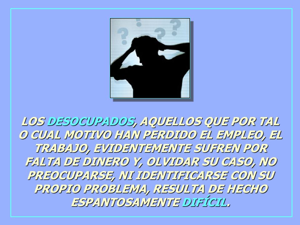 LOS DESOCUPADOS, AQUELLOS QUE POR TAL O CUAL MOTIVO HAN PERDIDO EL EMPLEO, EL TRABAJO, EVIDENTEMENTE SUFREN POR FALTA DE DINERO Y, OLVIDAR SU CASO, NO PREOCUPARSE, NI IDENTIFICARSE CON SU PROPIO PROBLEMA, RESULTA DE HECHO ESPANTOSAMENTE DIFÍCIL.