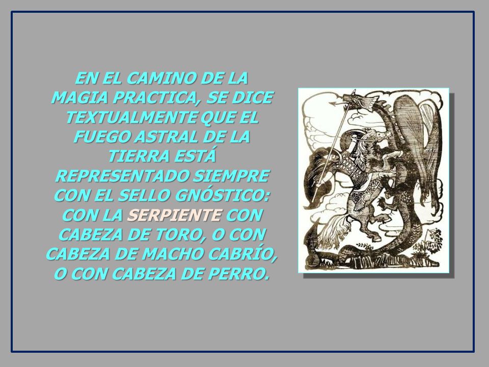 EN EL CAMINO DE LA MAGIA PRACTICA, SE DICE TEXTUALMENTE QUE EL FUEGO ASTRAL DE LA TIERRA ESTÁ REPRESENTADO SIEMPRE CON EL SELLO GNÓSTICO: CON LA SERPIENTE CON CABEZA DE TORO, O CON CABEZA DE MACHO CABRÍO, O CON CABEZA DE PERRO.