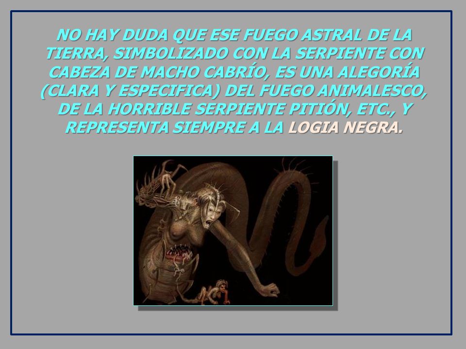 NO HAY DUDA QUE ESE FUEGO ASTRAL DE LA TIERRA, SIMBOLIZADO CON LA SERPIENTE CON CABEZA DE MACHO CABRÍO, ES UNA ALEGORÍA (CLARA Y ESPECIFICA) DEL FUEGO ANIMALESCO, DE LA HORRIBLE SERPIENTE PITIÓN, ETC., Y REPRESENTA SIEMPRE A LA LOGIA NEGRA.