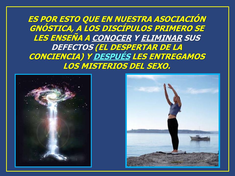 ES POR ESTO QUE EN NUESTRA ASOCIACIÓN GNÓSTICA, A LOS DISCÍPULOS PRIMERO SE LES ENSEÑA A CONOCER Y ELIMINAR SUS DEFECTOS (EL DESPERTAR DE LA CONCIENCIA) Y DESPUÉS LES ENTREGAMOS LOS MISTERIOS DEL SEXO.