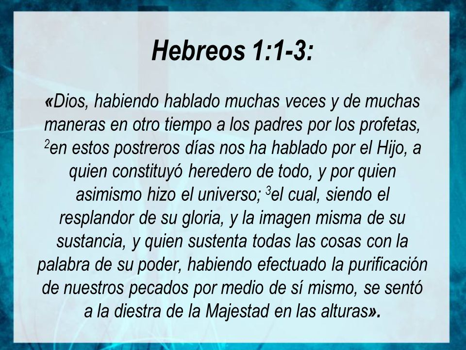 Hebreos 1:1-3: «Dios, habiendo hablado muchas veces y de muchas maneras en otro tiempo a los padres por los profetas, 2en estos postreros días nos ha hablado por el Hijo, a quien constituyó heredero de todo, y por quien asimismo hizo el universo; 3el cual, siendo el resplandor de su gloria, y la imagen misma de su sustancia, y quien sustenta todas las cosas con la palabra de su poder, habiendo efectuado la purificación de nuestros pecados por medio de sí mismo, se sentó a la diestra de la Majestad en las alturas».