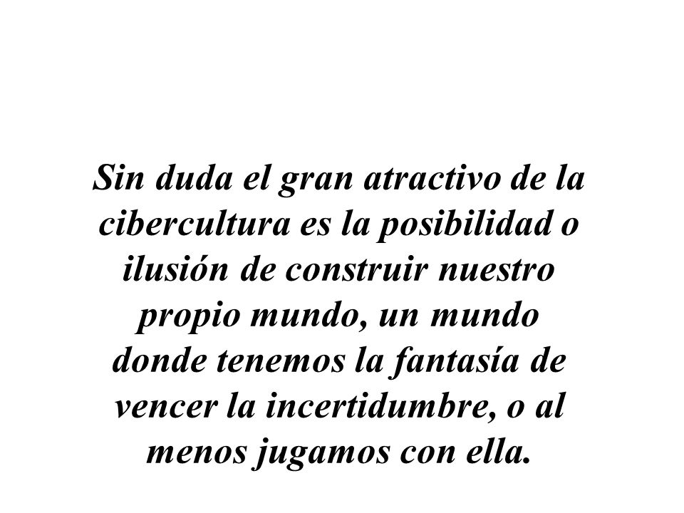 Sin duda el gran atractivo de la cibercultura es la posibilidad o ilusión de construir nuestro propio mundo, un mundo donde tenemos la fantasía de vencer la incertidumbre, o al menos jugamos con ella.